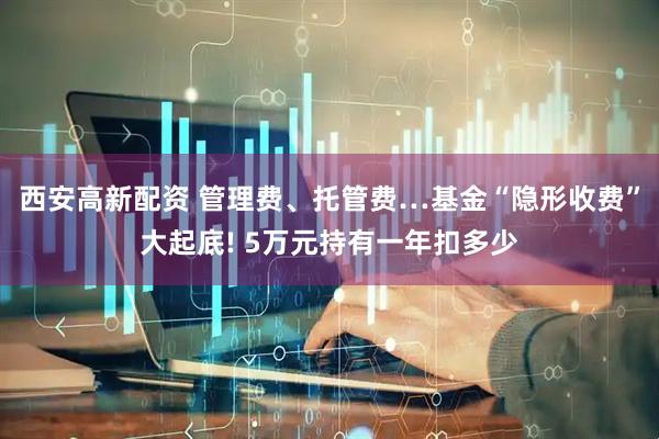 西安高新配资 管理费、托管费…基金“隐形收费”大起底! 5万元持有一年扣多少