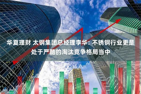 华夏理财 太钢集团总经理李华: 不锈钢行业更是处于严酷的淘汰竞争格局当中