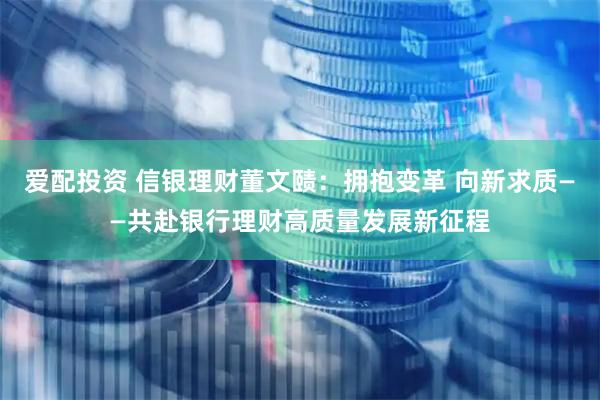 爱配投资 信银理财董文赜：拥抱变革 向新求质——共赴银行理财高质量发展新征程