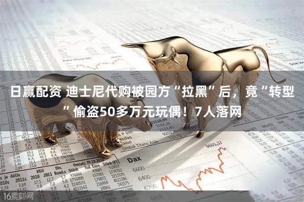 日赢配资 迪士尼代购被园方“拉黑”后，竟“转型”偷盗50多万元玩偶！7人落网