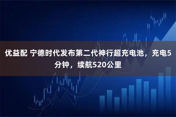 优益配 宁德时代发布第二代神行超充电池，充电5分钟，续航520公里