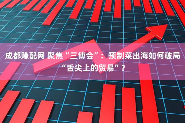 成都赚配网 聚焦“三博会”：预制菜出海如何破局“舌尖上的贸易”？