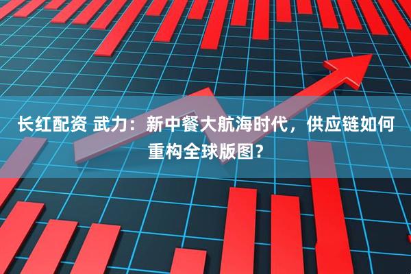 长红配资 武力：新中餐大航海时代，供应链如何重构全球版图？