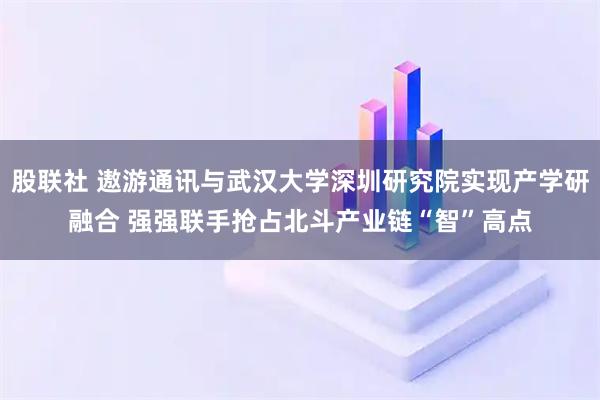 股联社 遨游通讯与武汉大学深圳研究院实现产学研融合 强强联手抢占北斗产业链“智”高点