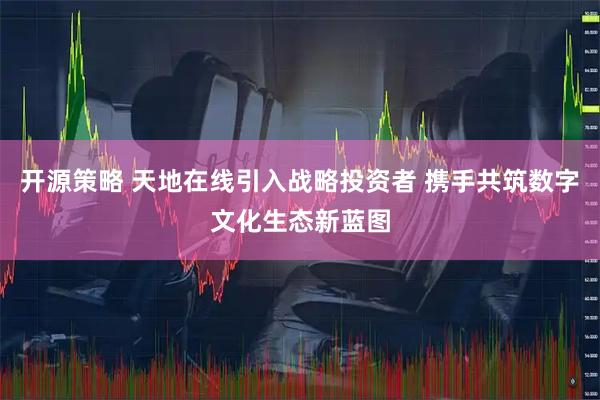 开源策略 天地在线引入战略投资者 携手共筑数字文化生态新蓝图