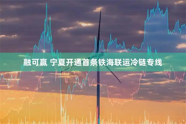 融可赢 宁夏开通首条铁海联运冷链专线
