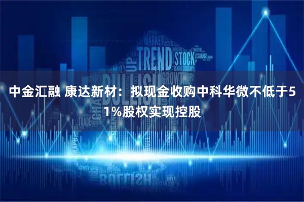 中金汇融 康达新材：拟现金收购中科华微不低于51%股权实现控股