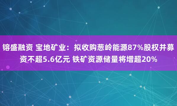 镕盛融资 宝地矿业：拟收购葱岭能源87%股权并募资不超5.6亿元 铁矿资源储量将增超20%