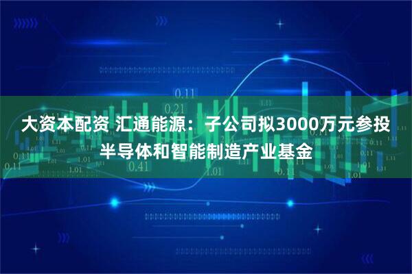 大资本配资 汇通能源：子公司拟3000万元参投半导体和智能制造产业基金