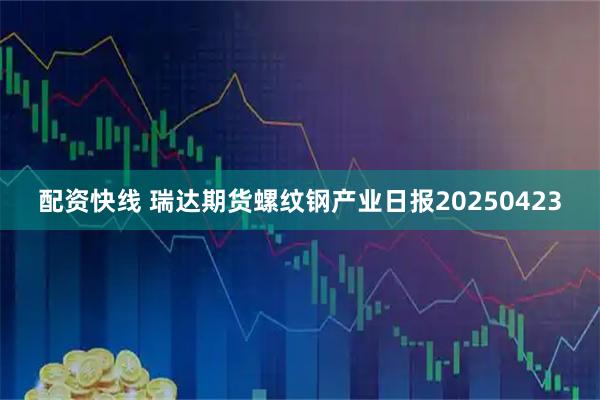配资快线 瑞达期货螺纹钢产业日报20250423