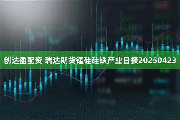 创达盈配资 瑞达期货锰硅硅铁产业日报20250423