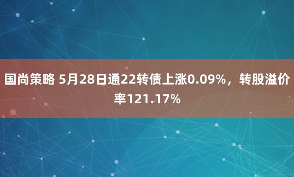 国尚策略 5月28日通22转债上涨0.09%，转股溢价率121.17%