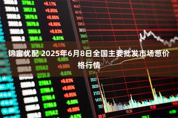 锦富优配 2025年6月8日全国主要批发市场葱价格行情