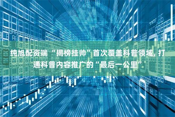 纯旭配资端 “揭榜挂帅”首次覆盖科普领域, 打通科普内容推广的“最后一公里”