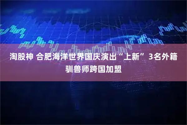 淘股神 合肥海洋世界国庆演出“上新” 3名外籍驯兽师跨国加盟