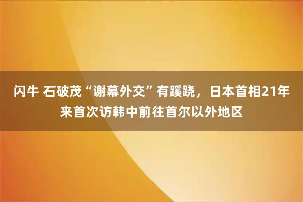 闪牛 石破茂“谢幕外交”有蹊跷，日本首相21年来首次访韩中前往首尔以外地区
