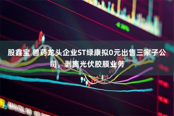 股鑫宝 兽药龙头企业ST绿康拟0元出售三家子公司，剥离光伏胶膜业务