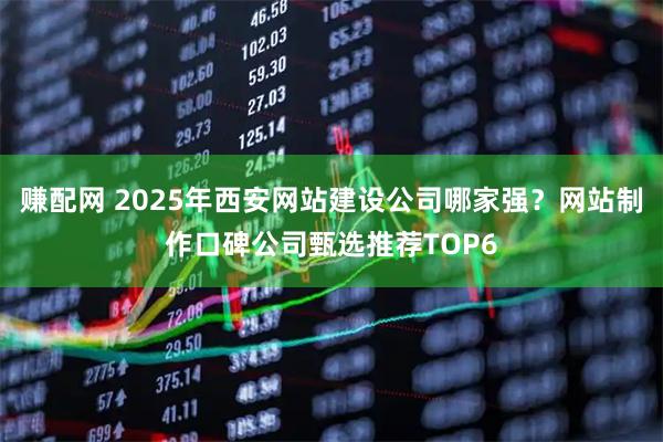 赚配网 2025年西安网站建设公司哪家强？网站制作口碑公司甄选推荐TOP6