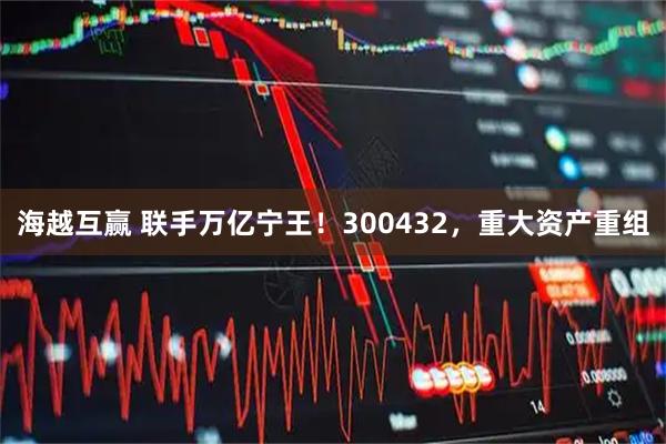 海越互赢 联手万亿宁王！300432，重大资产重组