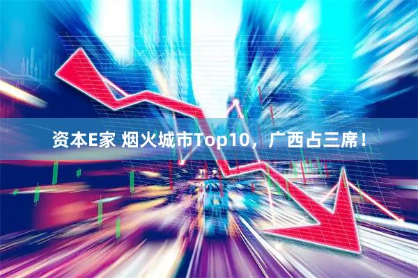 资本E家 烟火城市Top10,广西占三席!
