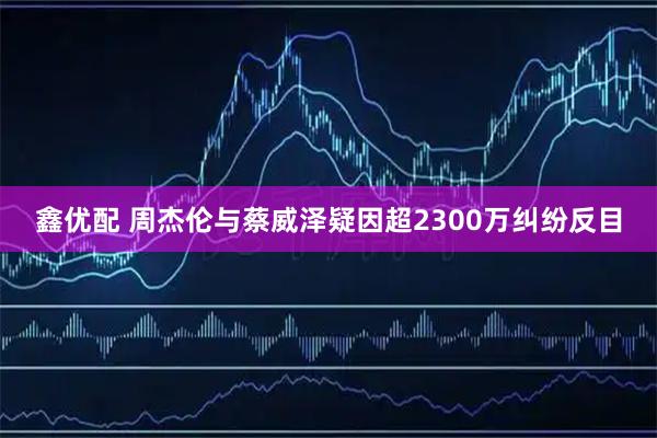 鑫优配 周杰伦与蔡威泽疑因超2300万纠纷反目