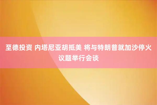至德投资 内塔尼亚胡抵美 将与特朗普就加沙停火议题举行会谈