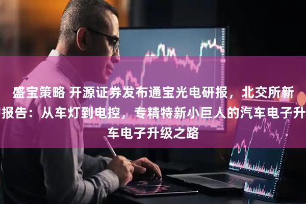 盛宝策略 开源证券发布通宝光电研报，北交所新股申购报告：从车灯到电控，专精特新小巨人的汽车电子升级之路
