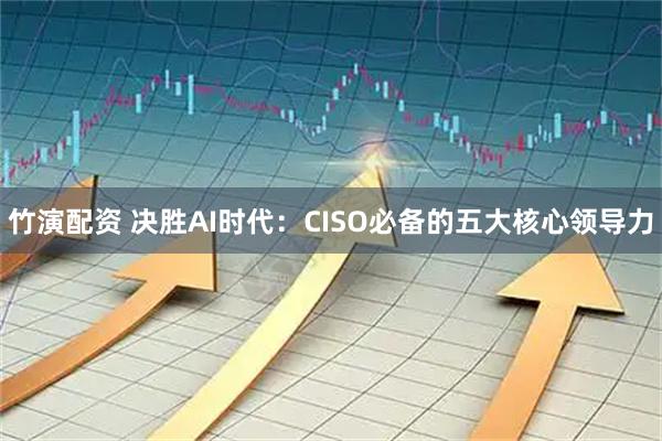竹演配资 决胜AI时代：CISO必备的五大核心领导力