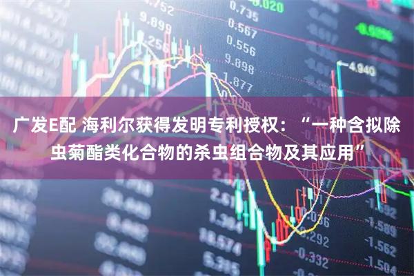 广发E配 海利尔获得发明专利授权：“一种含拟除虫菊酯类化合物的杀虫组合物及其应用”