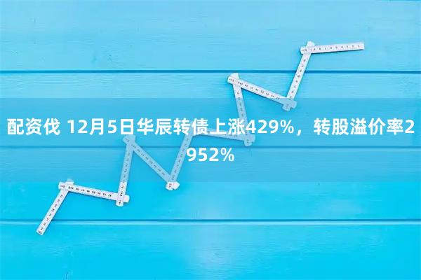 配资伐 12月5日华辰转债上涨429%，转股溢价率2952%