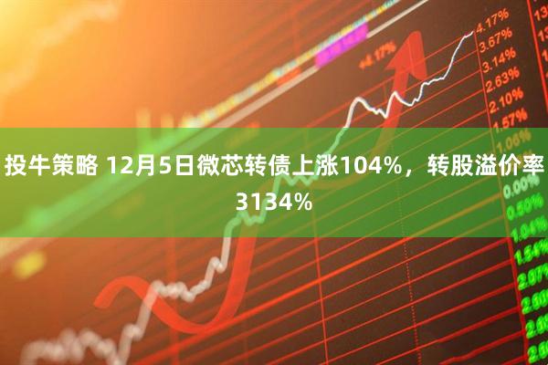 投牛策略 12月5日微芯转债上涨104%，转股溢价率3134%