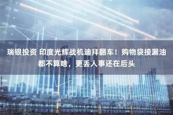 瑞银投资 印度光辉战机迪拜翻车！购物袋接漏油都不算啥，更丢人事还在后头