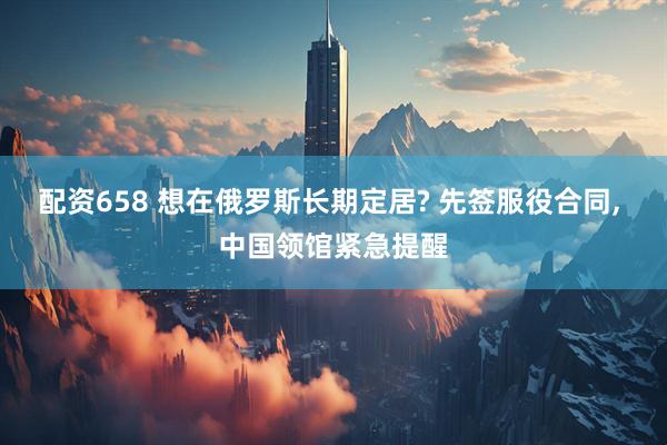 配资658 想在俄罗斯长期定居? 先签服役合同, 中国领馆紧急提醒