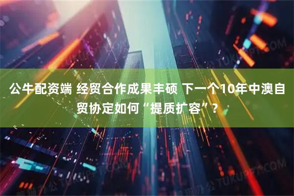 公牛配资端 经贸合作成果丰硕 下一个10年中澳自贸协定如何“提质扩容”?