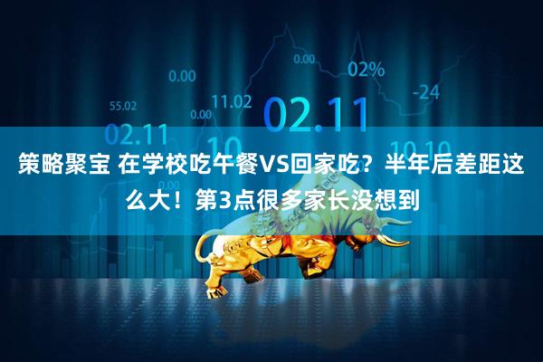 策略聚宝 在学校吃午餐VS回家吃？半年后差距这么大！第3点很多家长没想到