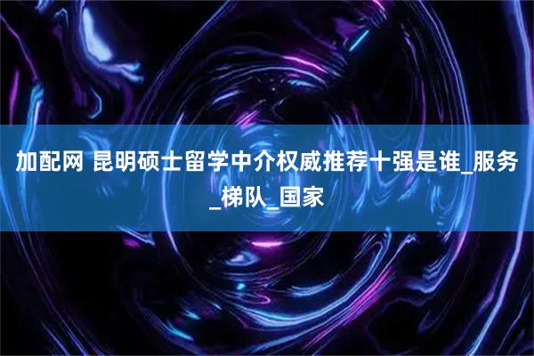 加配网 昆明硕士留学中介权威推荐十强是谁_服务_梯队_国家