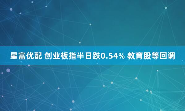 星富优配 创业板指半日跌0.54% 教育股等回调
