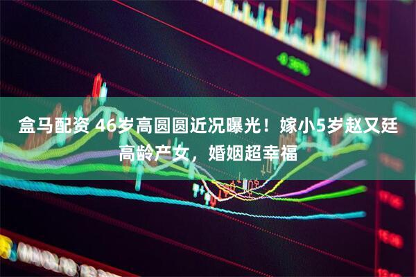 盒马配资 46岁高圆圆近况曝光！嫁小5岁赵又廷高龄产女，婚姻超幸福