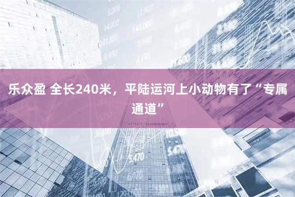 乐众盈 全长240米，平陆运河上小动物有了“专属通道”